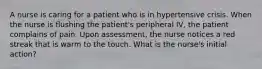 A nurse is caring for a patient who is in hypertensive crisis. When the nurse is flushing the patient's peripheral IV, the patient complains of pain. Upon assessment, the nurse notices a red streak that is warm to the touch. What is the nurse's initial action?