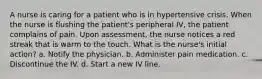 A nurse is caring for a patient who is in hypertensive crisis. When the nurse is flushing the patient's peripheral IV, the patient complains of pain. Upon assessment, the nurse notices a red streak that is warm to the touch. What is the nurse's initial action? a. Notify the physician. b. Administer pain medication. c. Discontinue the IV. d. Start a new IV line.