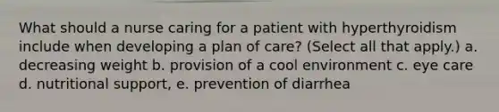 What should a nurse caring for a patient with hyperthyroidism include when developing a plan of care? (Select all that apply.) a. decreasing weight b. provision of a cool environment c. eye care d. nutritional support, e. prevention of diarrhea