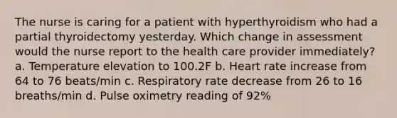 The nurse is caring for a patient with hyperthyroidism who had a partial thyroidectomy yesterday. Which change in assessment would the nurse report to the health care provider immediately? a. Temperature elevation to 100.2F b. Heart rate increase from 64 to 76 beats/min c. Respiratory rate decrease from 26 to 16 breaths/min d. Pulse oximetry reading of 92%