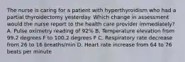 The nurse is caring for a patient with hyperthyroidism who had a partial thyroidectomy yesterday. Which change in assessment would the nurse report to the health care provider immediately? A. Pulse oximetry reading of 92% B. Temperature elevation from 99.2 degrees F to 100.2 degrees F C. Respiratory rate decrease from 26 to 16 breaths/min D. Heart rate increase from 64 to 76 beats per minute