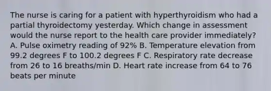 The nurse is caring for a patient with hyperthyroidism who had a partial thyroidectomy yesterday. Which change in assessment would the nurse report to the health care provider immediately? A. Pulse oximetry reading of 92% B. Temperature elevation from 99.2 degrees F to 100.2 degrees F C. Respiratory rate decrease from 26 to 16 breaths/min D. Heart rate increase from 64 to 76 beats per minute