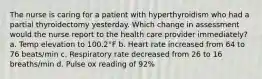 The nurse is caring for a patient with hyperthyroidism who had a partial thyroidectomy yesterday. Which change in assessment would the nurse report to the health care provider immediately? a. Temp elevation to 100.2°F b. Heart rate increased from 64 to 76 beats/min c. Respiratory rate decreased from 26 to 16 breaths/min d. Pulse ox reading of 92%