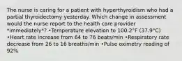 The nurse is caring for a patient with hyperthyroidism who had a partial thyroidectomy yesterday. Which change in assessment would the nurse report to the health care provider *immediately*? •Temperature elevation to 100.2°F (37.9°C) •Heart rate increase from 64 to 76 beats/min •Respiratory rate decrease from 26 to 16 breaths/min •Pulse oximetry reading of 92%