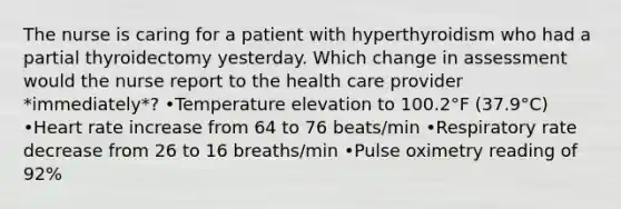 The nurse is caring for a patient with hyperthyroidism who had a partial thyroidectomy yesterday. Which change in assessment would the nurse report to the health care provider *immediately*? •Temperature elevation to 100.2°F (37.9°C) •Heart rate increase from 64 to 76 beats/min •Respiratory rate decrease from 26 to 16 breaths/min •Pulse oximetry reading of 92%