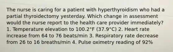 The nurse is caring for a patient with hyperthyroidism who had a partial thyroidectomy yesterday. Which change in assessment would the nurse report to the health care provider immediately? 1. Temperature elevation to 100.2°F (37.9°C) 2. Heart rate increase from 64 to 76 beats/min 3. Respiratory rate decrease from 26 to 16 breaths/min 4. Pulse oximetry reading of 92%