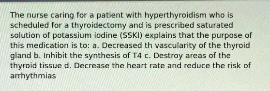 The nurse caring for a patient with hyperthyroidism who is scheduled for a thyroidectomy and is prescribed saturated solution of potassium iodine (SSKI) explains that the purpose of this medication is to: a. Decreased th vascularity of the thyroid gland b. Inhibit the synthesis of T4 c. Destroy areas of the thyroid tissue d. Decrease the heart rate and reduce the risk of arrhythmias