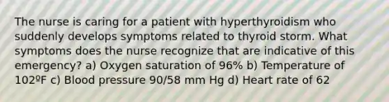 The nurse is caring for a patient with hyperthyroidism who suddenly develops symptoms related to thyroid storm. What symptoms does the nurse recognize that are indicative of this emergency? a) Oxygen saturation of 96% b) Temperature of 102ºF c) Blood pressure 90/58 mm Hg d) Heart rate of 62