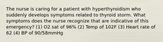 The nurse is caring for a patient with hyperthyroidism who suddenly develops symptoms related to thyroid storm. What symptoms does the nurse recognize that are indicative of this emergency? (1) O2 sat of 96% (2) Temp of 102F (3) Heart rate of 62 (4) BP of 90/58mmHg