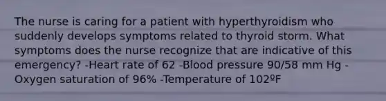 The nurse is caring for a patient with hyperthyroidism who suddenly develops symptoms related to thyroid storm. What symptoms does the nurse recognize that are indicative of this emergency? -Heart rate of 62 -Blood pressure 90/58 mm Hg -Oxygen saturation of 96% -Temperature of 102ºF