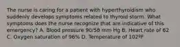 The nurse is caring for a patient with hyperthyroidism who suddenly develops symptoms related to thyroid storm. What symptoms does the nurse recognize that are indicative of this emergency? A. Blood pressure 90/58 mm Hg B. Heart rate of 62 C. Oxygen saturation of 96% D. Temperature of 102ºF