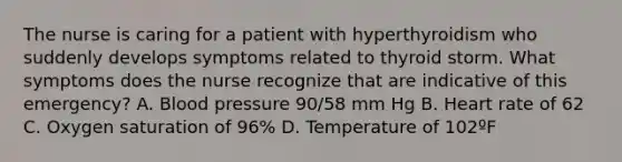 The nurse is caring for a patient with hyperthyroidism who suddenly develops symptoms related to thyroid storm. What symptoms does the nurse recognize that are indicative of this emergency? A. Blood pressure 90/58 mm Hg B. Heart rate of 62 C. Oxygen saturation of 96% D. Temperature of 102ºF