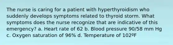 The nurse is caring for a patient with hyperthyroidism who suddenly develops symptoms related to thyroid storm. What symptoms does the nurse recognize that are indicative of this emergency? a. Heart rate of 62 b. Blood pressure 90/58 mm Hg c. Oxygen saturation of 96% d. Temperature of 102ºF