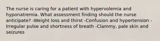 The nurse is caring for a patient with hypervolemia and hyponatremia. What assessment finding should the nurse anticipate? -Weight loss and thirst -Confusion and hypertension -Irregular pulse and shortness of breath -Clammy, pale skin and seizures