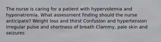 The nurse is caring for a patient with hypervolemia and hyponatremia. What assessment finding should the nurse anticipate? Weight loss and thirst Confusion and hypertension Irregular pulse and shortness of breath Clammy, pale skin and seizures