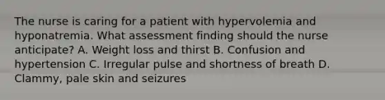 The nurse is caring for a patient with hypervolemia and hyponatremia. What assessment finding should the nurse anticipate? A. Weight loss and thirst B. Confusion and hypertension C. Irregular pulse and shortness of breath D. Clammy, pale skin and seizures