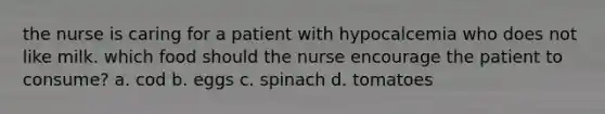 the nurse is caring for a patient with hypocalcemia who does not like milk. which food should the nurse encourage the patient to consume? a. cod b. eggs c. spinach d. tomatoes