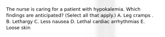 The nurse is caring for a patient with hypokalemia. Which findings are anticipated? (Select all that apply.) A. Leg cramps . B. Lethargy C. Less nausea D. Lethal cardiac arrhythmias E. Loose skin