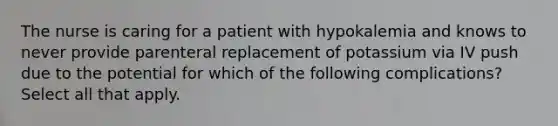 The nurse is caring for a patient with hypokalemia and knows to never provide parenteral replacement of potassium via IV push due to the potential for which of the following complications? Select all that apply.