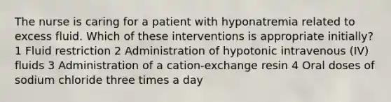 The nurse is caring for a patient with hyponatremia related to excess fluid. Which of these interventions is appropriate initially? 1 Fluid restriction 2 Administration of hypotonic intravenous (IV) fluids 3 Administration of a cation-exchange resin 4 Oral doses of sodium chloride three times a day