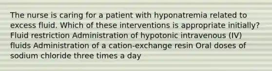 The nurse is caring for a patient with hyponatremia related to excess fluid. Which of these interventions is appropriate initially? Fluid restriction Administration of hypotonic intravenous (IV) fluids Administration of a cation-exchange resin Oral doses of sodium chloride three times a day