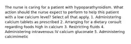 The nurse is caring for a patient with hypoparathyroidism. What action should the nurse expect to perform to help this patient with a low calcium level? Select all that apply. 1. Administering calcium tablets as prescribed 2. Arranging for a dietary consult regarding foods high in calcium 3. Restricting fluids 4. Administering intravenous IV calcium gluconate 5. Administering calcimimetic