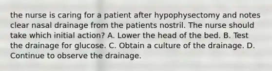 the nurse is caring for a patient after hypophysectomy and notes clear nasal drainage from the patients nostril. The nurse should take which initial action? A. Lower the head of the bed. B. Test the drainage for glucose. C. Obtain a culture of the drainage. D. Continue to observe the drainage.