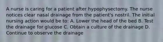 A nurse is caring for a patient after hypophysectomy. The nurse notices clear nasal drainage from the patient's nostril. The initial nursing action would be to: A. Lower the head of the bed B. Test the drainage for glucose C. Obtain a culture of the drainage D. Continue to observe the drainage