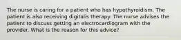 The nurse is caring for a patient who has hypothyroidism. The patient is also receiving digitalis therapy. The nurse advises the patient to discuss getting an electrocardiogram with the provider. What is the reason for this advice?