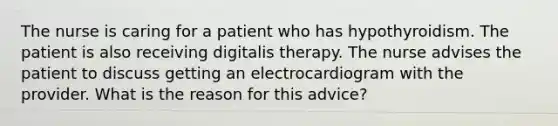 The nurse is caring for a patient who has hypothyroidism. The patient is also receiving digitalis therapy. The nurse advises the patient to discuss getting an electrocardiogram with the provider. What is the reason for this advice?