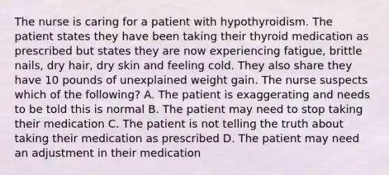 The nurse is caring for a patient with hypothyroidism. The patient states they have been taking their thyroid medication as prescribed but states they are now experiencing fatigue, brittle nails, dry hair, dry skin and feeling cold. They also share they have 10 pounds of unexplained weight gain. The nurse suspects which of the following? A. The patient is exaggerating and needs to be told this is normal B. The patient may need to stop taking their medication C. The patient is not telling the truth about taking their medication as prescribed D. The patient may need an adjustment in their medication