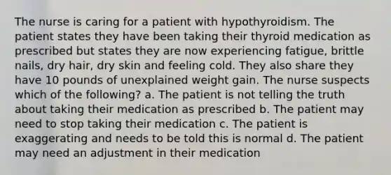 The nurse is caring for a patient with hypothyroidism. The patient states they have been taking their thyroid medication as prescribed but states they are now experiencing fatigue, brittle nails, dry hair, dry skin and feeling cold. They also share they have 10 pounds of unexplained weight gain. The nurse suspects which of the following? a. The patient is not telling the truth about taking their medication as prescribed b. The patient may need to stop taking their medication c. The patient is exaggerating and needs to be told this is normal d. The patient may need an adjustment in their medication