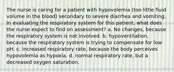 The nurse is caring for a patient with hypovolemia (too little fluid volume in the blood) secondary to severe diarrhea and vomiting. In evaluating the respiratory system for this patient, what does the nurse expect to find on assessment? a. No changes, because the respiratory system is not involved. b. hypoventilation, because the respiratory system is trying to compensate for low pH. c. increased respiratory rate, because the body perceives hypovolemia as hypoxia. d. normal respiratory rate, but a decreased oxygen saturation.