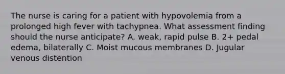 The nurse is caring for a patient with hypovolemia from a prolonged high fever with tachypnea. What assessment finding should the nurse anticipate? A. weak, rapid pulse B. 2+ pedal edema, bilaterally C. Moist mucous membranes D. Jugular venous distention