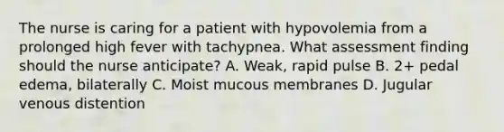 The nurse is caring for a patient with hypovolemia from a prolonged high fever with tachypnea. What assessment finding should the nurse anticipate? A. Weak, rapid pulse B. 2+ pedal edema, bilaterally C. Moist mucous membranes D. Jugular venous distention