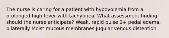 The nurse is caring for a patient with hypovolemia from a prolonged high fever with tachypnea. What assessment finding should the nurse anticipate? Weak, rapid pulse 2+ pedal edema, bilaterally Moist mucous membranes Jugular venous distention