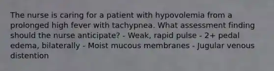 The nurse is caring for a patient with hypovolemia from a prolonged high fever with tachypnea. What assessment finding should the nurse anticipate? - Weak, rapid pulse - 2+ pedal edema, bilaterally - Moist mucous membranes - Jugular venous distention