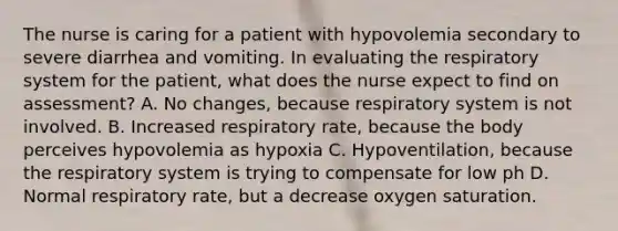 The nurse is caring for a patient with hypovolemia secondary to severe diarrhea and vomiting. In evaluating the respiratory system for the patient, what does the nurse expect to find on assessment? A. No changes, because respiratory system is not involved. B. Increased respiratory rate, because the body perceives hypovolemia as hypoxia C. Hypoventilation, because the respiratory system is trying to compensate for low ph D. Normal respiratory rate, but a decrease oxygen saturation.