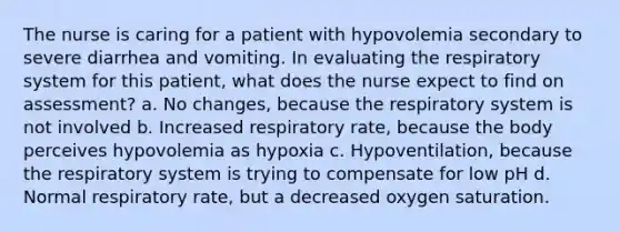 The nurse is caring for a patient with hypovolemia secondary to severe diarrhea and vomiting. In evaluating the respiratory system for this patient, what does the nurse expect to find on assessment? a. No changes, because the respiratory system is not involved b. Increased respiratory rate, because the body perceives hypovolemia as hypoxia c. Hypoventilation, because the respiratory system is trying to compensate for low pH d. Normal respiratory rate, but a decreased oxygen saturation.