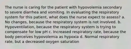 The nurse is caring for the patient with hypovolemia secondary to severe diarrhea and vomiting. In evaluating the respiratory system for this patient, what does the nurse expect to assess? a. No changes, because the respiratory system is not involved. b. Hypoventilation, because the respiratory system is trying to compensate for low pH c. Increased respiratory rate, because the body perceives hypovolemia as hypoxia d. Normal respiratory rate, but a decreased oxygen saturation