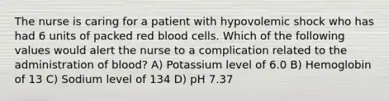 The nurse is caring for a patient with hypovolemic shock who has had 6 units of packed red blood cells. Which of the following values would alert the nurse to a complication related to the administration of blood? A) Potassium level of 6.0 B) Hemoglobin of 13 C) Sodium level of 134 D) pH 7.37