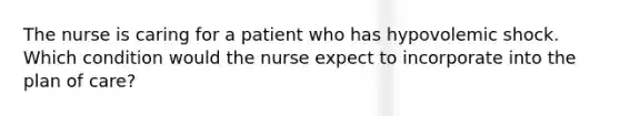 The nurse is caring for a patient who has hypovolemic shock. Which condition would the nurse expect to incorporate into the plan of care?