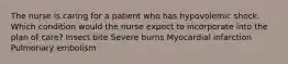 The nurse is caring for a patient who has hypovolemic shock. Which condition would the nurse expect to incorporate into the plan of care? Insect bite Severe burns Myocardial infarction Pulmonary embolism