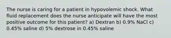 The nurse is caring for a patient in hypovolemic shock. What fluid replacement does the nurse anticipate will have the most positive outcome for this patient? a) Dextran b) 0.9% NaCl c) 0.45% saline d) 5% dextrose in 0.45% saline