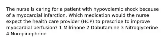 The nurse is caring for a patient with hypovolemic shock because of a myocardial infarction. Which medication would the nurse expect the health care provider (HCP) to prescribe to improve myocardial perfusion? 1 Milrinone 2 Dobutamine 3 Nitroglycerine 4 Norepinephrine