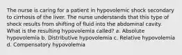 The nurse is caring for a patient in hypovolemic shock secondary to cirrhosis of the liver. The nurse understands that this type of shock results from shifting of fluid into the abdominal cavity. What is the resulting hypovolemia called? a. Absolute hypovolemia b. Distributive hypovolemia c. Relative hypovolemia d. Compensatory hypovolemia