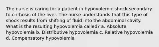 The nurse is caring for a patient in hypovolemic shock secondary to cirrhosis of the liver. The nurse understands that this type of shock results from shifting of fluid into the abdominal cavity. What is the resulting hypovolemia called? a. Absolute hypovolemia b. Distributive hypovolemia c. Relative hypovolemia d. Compensatory hypovolemia