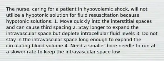 The nurse, caring for a patient in hypovolemic shock, will not utilize a hypotonic solution for fluid resuscitation because hypotonic solutions: 1. Move quickly into the interstitial spaces and can cause third spacing 2. Stay longer to expand the intravascular space but deplete intracellular fluid levels 3. Do not stay in the intravascular space long enough to expand the circulating blood volume 4. Need a smaller bore needle to run at a slower rate to keep the intravascular space low