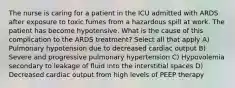 The nurse is caring for a patient in the ICU admitted with ARDS after exposure to toxic fumes from a hazardous spill at work. The patient has become hypotensive. What is the cause of this complication to the ARDS treatment? Select all that apply A) Pulmonary hypotension due to decreased cardiac output B) Severe and progressive pulmonary hypertension C) Hypovolemia secondary to leakage of fluid into the interstitial spaces D) Decreased cardiac output from high levels of PEEP therapy