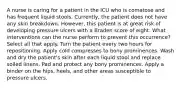 A nurse is caring for a patient in the ICU who is comatose and has frequent liquid stools. Currently, the patient does not have any skin breakdown. However, this patient is at great risk of developing pressure ulcers with a Braden score of eight. What interventions can the nurse perform to prevent this occurrence? Select all that apply. Turn the patient every two hours for repositioning. Apply cold compresses to bony prominences. Wash and dry the patient's skin after each liquid stool and replace soiled linens. Pad and protect any bony prominences. Apply a binder on the hips, heels, and other areas susceptible to pressure ulcers.